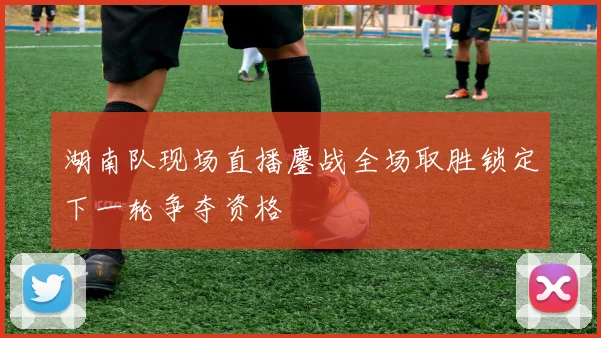 湖南队现场直播鏖战全场取胜锁定下一轮争夺资格