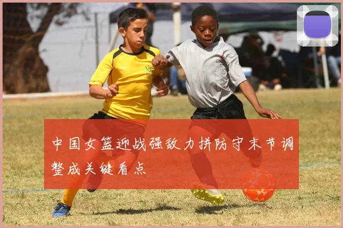 中国女篮迎战强敌力拼防守末节调整成关键看点