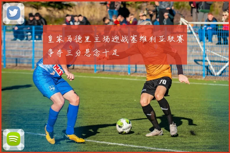 皇家马德里主场迎战塞维利亚联赛争夺三分悬念十足