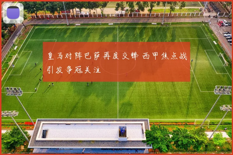 皇马对阵巴萨再度交锋 西甲焦点战引发争冠关注