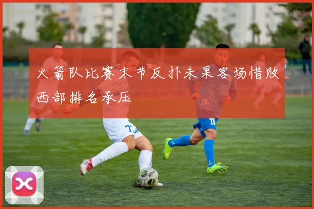 火箭队比赛末节反扑未果客场惜败西部排名承压