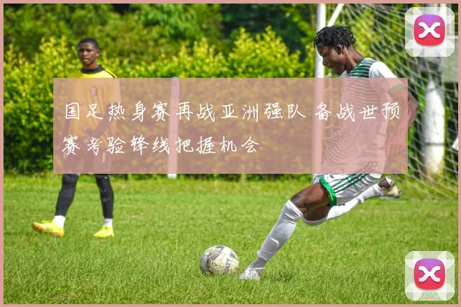 国足热身赛再战亚洲强队 备战世预赛考验锋线把握机会