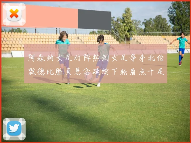 阿森纳女足对阵热刺女足争夺北伦敦德比胜负悬念延续下轮看点十足